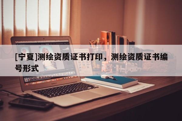 [寧夏]測繪資質(zhì)證書打印，測繪資質(zhì)證書編號形式
