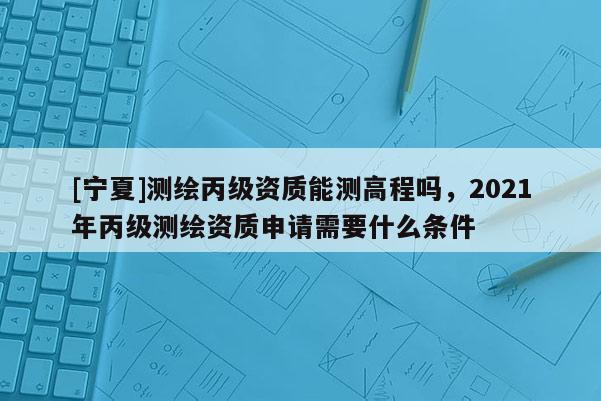 [寧夏]測繪丙級資質(zhì)能測高程嗎，2021年丙級測繪資質(zhì)申請需要什么條件