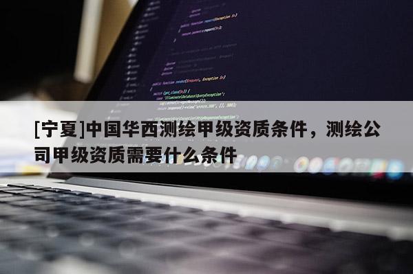 [寧夏]中國華西測繪甲級資質(zhì)條件，測繪公司甲級資質(zhì)需要什么條件