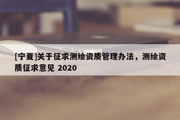 [寧夏]關(guān)于征求測繪資質(zhì)管理辦法，測繪資質(zhì)征求意見 2020