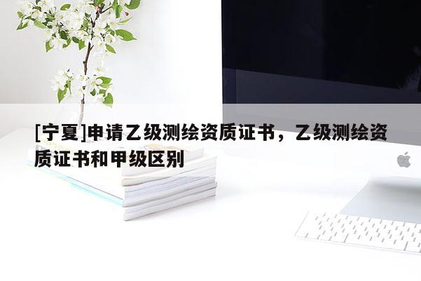 [寧夏]申請乙級測繪資質(zhì)證書，乙級測繪資質(zhì)證書和甲級區(qū)別