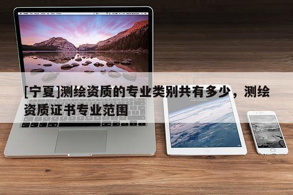 [寧夏]測繪資質(zhì)的專業(yè)類別共有多少，測繪資質(zhì)證書專業(yè)范圍