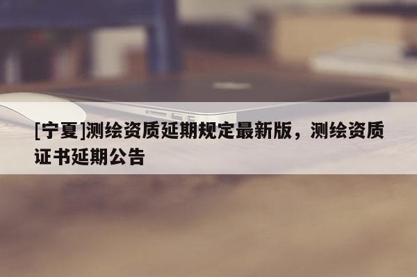 [寧夏]測繪資質(zhì)延期規(guī)定最新版，測繪資質(zhì)證書延期公告
