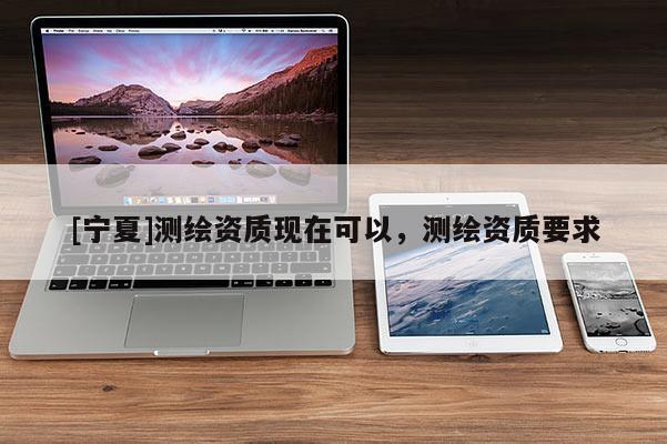 [寧夏]測繪資質(zhì)現(xiàn)在可以，測繪資質(zhì)要求