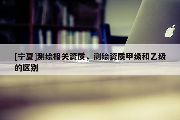 [寧夏]測繪相關(guān)資質(zhì)，測繪資質(zhì)甲級和乙級的區(qū)別