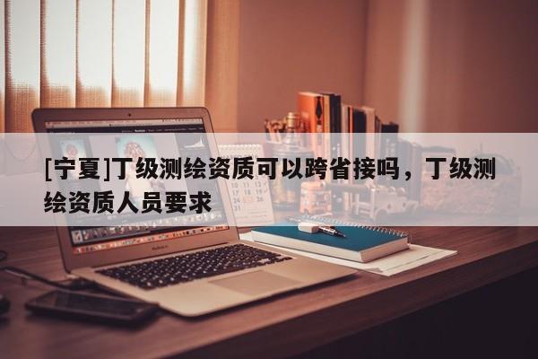 [寧夏]丁級測繪資質(zhì)可以跨省接嗎，丁級測繪資質(zhì)人員要求