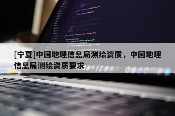 [寧夏]中國地理信息局測繪資質(zhì)，中國地理信息局測繪資質(zhì)要求