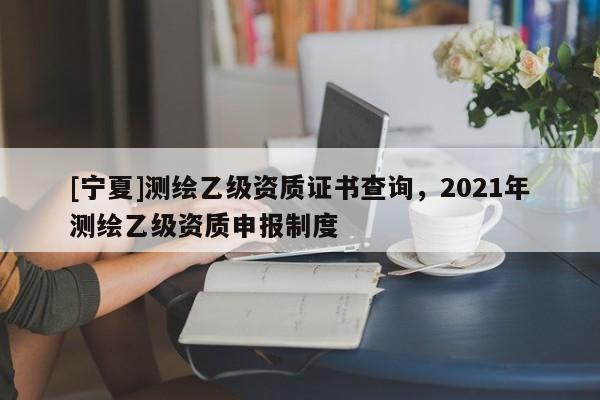 [寧夏]測繪乙級資質證書查詢，2021年測繪乙級資質申報制度