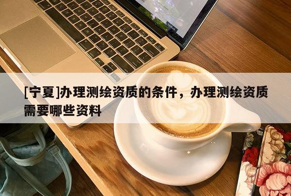 [寧夏]辦理測繪資質的條件，辦理測繪資質需要哪些資料