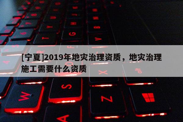[寧夏]2019年地災(zāi)治理資質(zhì)，地災(zāi)治理施工需要什么資質(zhì)