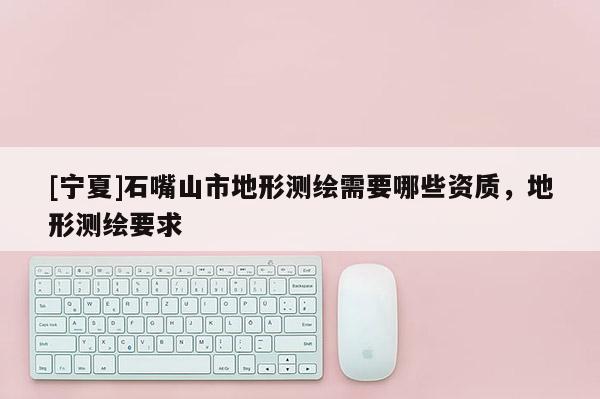 [寧夏]石嘴山市地形測(cè)繪需要哪些資質(zhì)，地形測(cè)繪要求