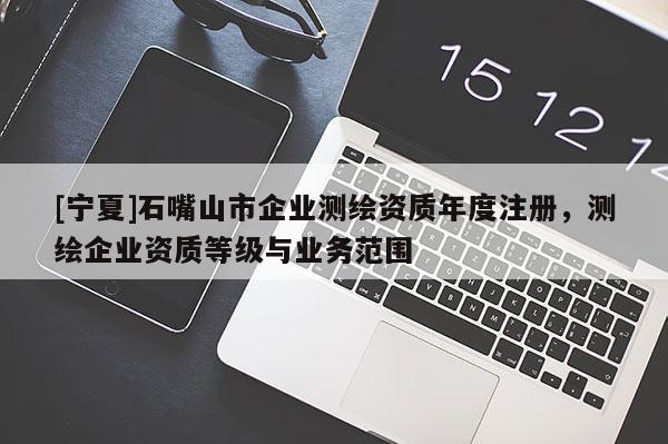 [寧夏]石嘴山市企業(yè)測(cè)繪資質(zhì)年度注冊(cè)，測(cè)繪企業(yè)資質(zhì)等級(jí)與業(yè)務(wù)范圍