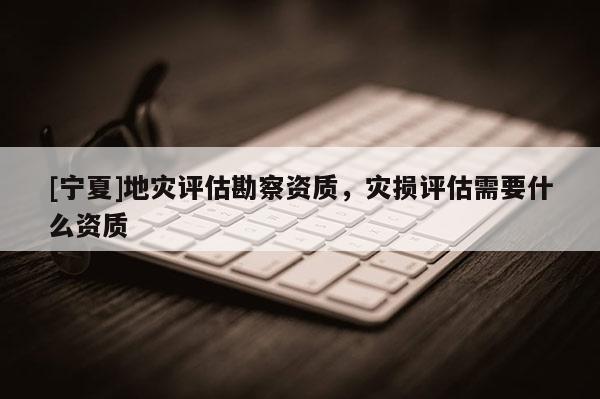 [寧夏]地災(zāi)評(píng)估勘察資質(zhì)，災(zāi)損評(píng)估需要什么資質(zhì)