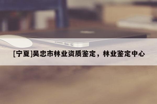 [寧夏]吳忠市林業(yè)資質(zhì)鑒定，林業(yè)鑒定中心