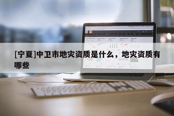 [寧夏]中衛(wèi)市地災(zāi)資質(zhì)是什么，地災(zāi)資質(zhì)有哪些