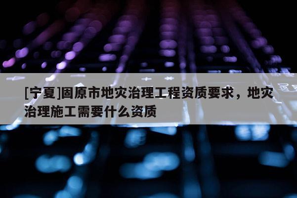 [寧夏]固原市地災(zāi)治理工程資質(zhì)要求，地災(zāi)治理施工需要什么資質(zhì)