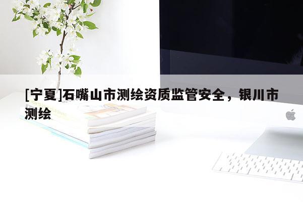 [寧夏]石嘴山市測(cè)繪資質(zhì)監(jiān)管安全，銀川市測(cè)繪