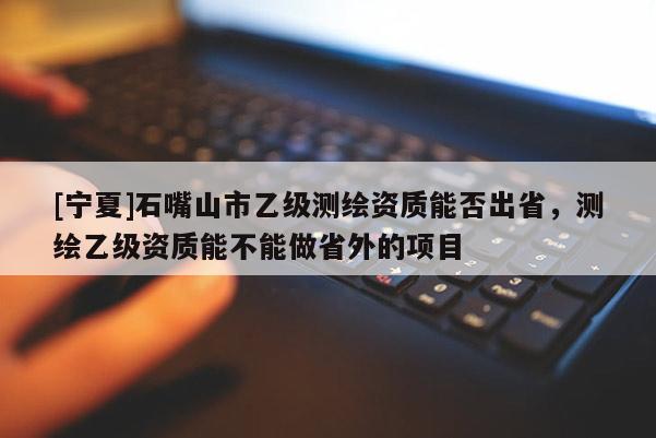 [寧夏]石嘴山市乙級(jí)測(cè)繪資質(zhì)能否出省，測(cè)繪乙級(jí)資質(zhì)能不能做省外的項(xiàng)目