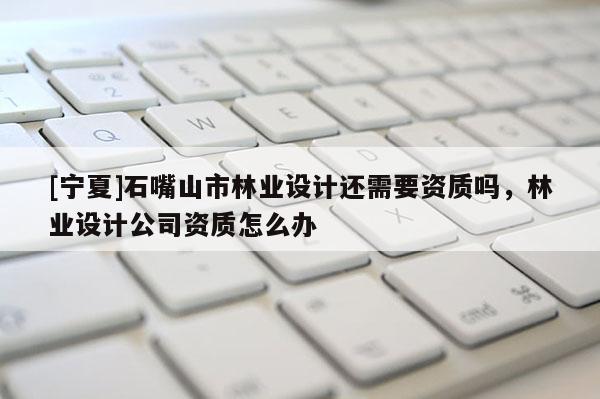 [寧夏]石嘴山市林業(yè)設(shè)計(jì)還需要資質(zhì)嗎，林業(yè)設(shè)計(jì)公司資質(zhì)怎么辦