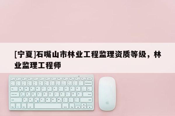 [寧夏]石嘴山市林業(yè)工程監(jiān)理資質(zhì)等級，林業(yè)監(jiān)理工程師