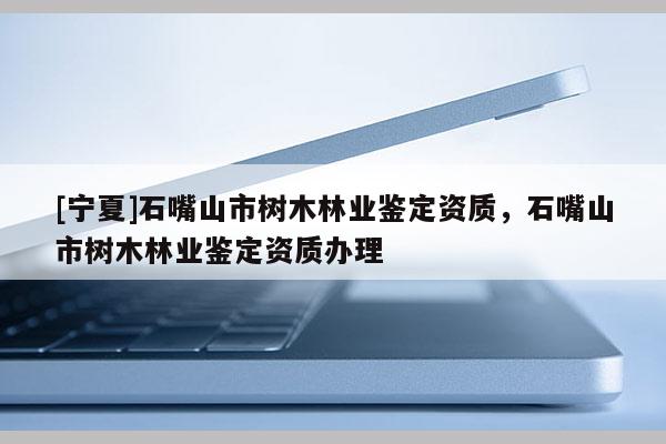 [寧夏]石嘴山市樹木林業(yè)鑒定資質(zhì)，石嘴山市樹木林業(yè)鑒定資質(zhì)辦理
