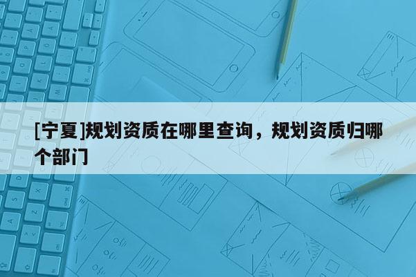 [寧夏]規(guī)劃資質(zhì)在哪里查詢(xún)，規(guī)劃資質(zhì)歸哪個(gè)部門(mén)