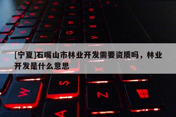 [寧夏]石嘴山市林業(yè)開發(fā)需要資質(zhì)嗎，林業(yè)開發(fā)是什么意思