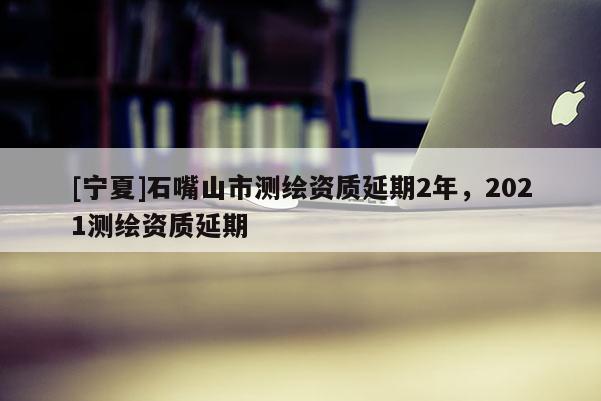 [寧夏]石嘴山市測繪資質(zhì)延期2年，2021測繪資質(zhì)延期