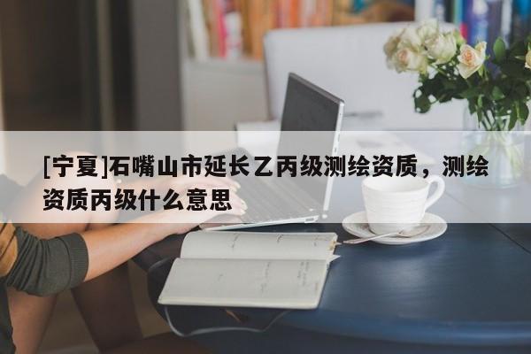 [寧夏]石嘴山市延長乙丙級測繪資質(zhì)，測繪資質(zhì)丙級什么意思