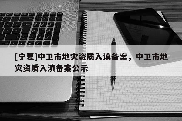 [寧夏]中衛(wèi)市地災資質入滇備案，中衛(wèi)市地災資質入滇備案公示