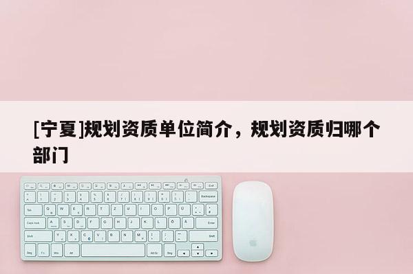 [寧夏]規(guī)劃資質單位簡介，規(guī)劃資質歸哪個部門