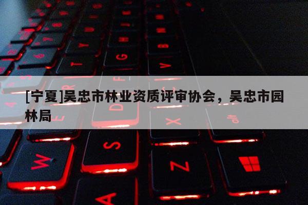 [寧夏]吳忠市林業(yè)資質評審協(xié)會，吳忠市園林局