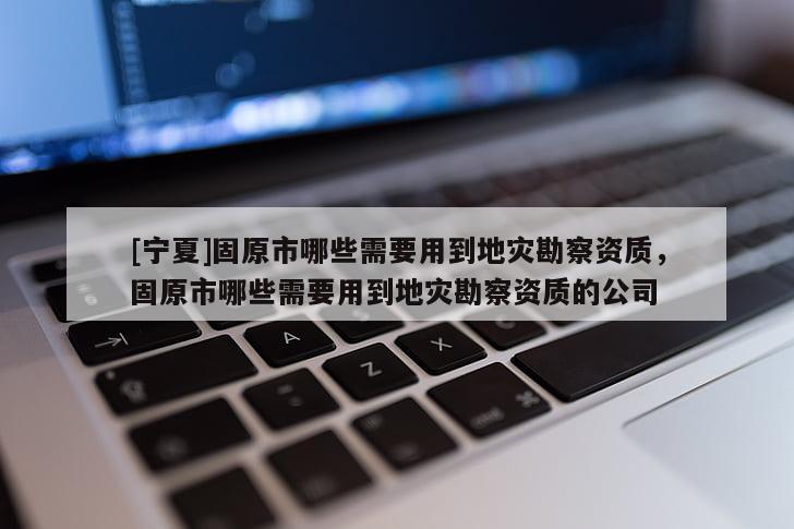 [寧夏]固原市哪些需要用到地災(zāi)勘察資質(zhì)，固原市哪些需要用到地災(zāi)勘察資質(zhì)的公司