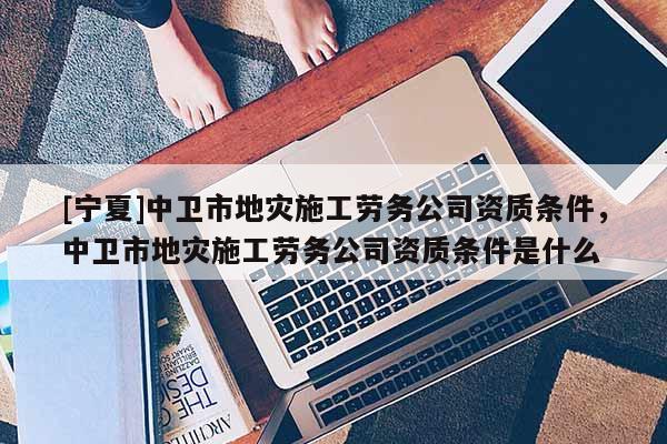 [寧夏]中衛(wèi)市地災(zāi)施工勞務(wù)公司資質(zhì)條件，中衛(wèi)市地災(zāi)施工勞務(wù)公司資質(zhì)條件是什么