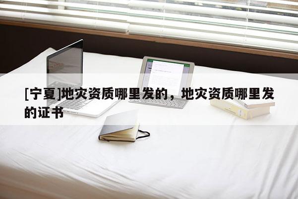 [寧夏]地災(zāi)資質(zhì)哪里發(fā)的，地災(zāi)資質(zhì)哪里發(fā)的證書(shū)
