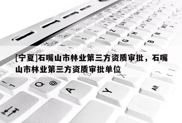 [寧夏]石嘴山市林業(yè)第三方資質審批，石嘴山市林業(yè)第三方資質審批單位