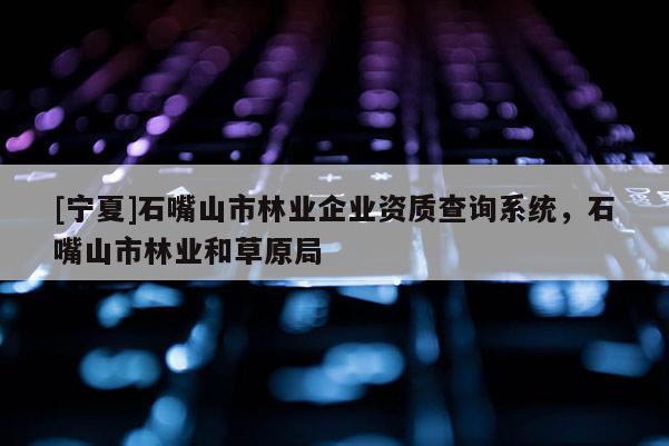 [寧夏]石嘴山市林業(yè)企業(yè)資質(zhì)查詢系統(tǒng)，石嘴山市林業(yè)和草原局
