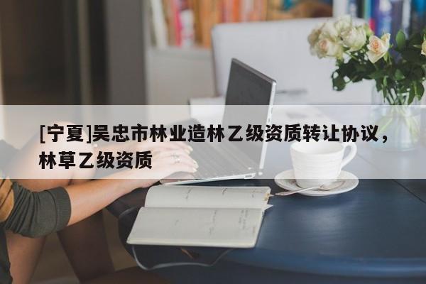 [寧夏]吳忠市林業(yè)造林乙級資質(zhì)轉(zhuǎn)讓協(xié)議，林草乙級資質(zhì)