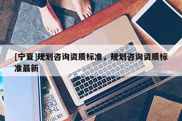 [寧夏]規(guī)劃咨詢資質(zhì)標(biāo)準(zhǔn)，規(guī)劃咨詢資質(zhì)標(biāo)準(zhǔn)最新