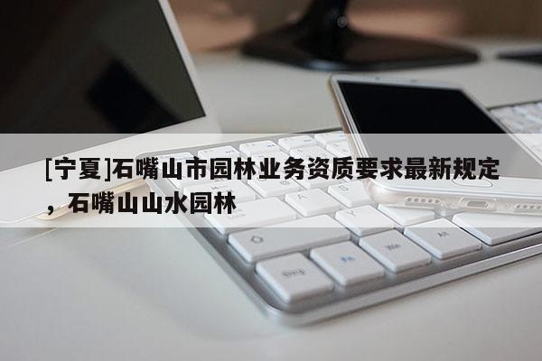 [寧夏]石嘴山市園林業(yè)務(wù)資質(zhì)要求最新規(guī)定，石嘴山山水園林